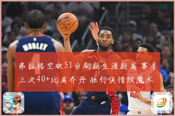 弗拉格空砍51分刷新生涯新高 赛季三次40+比肩乔丹 独行侠惜败魔术