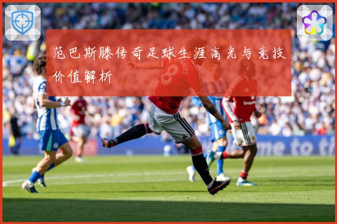 范巴斯滕传奇足球生涯高光与竞技价值解析