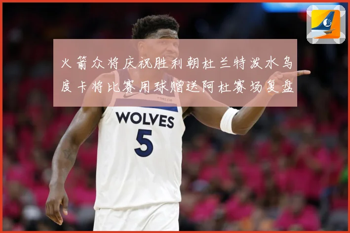 火箭众将庆祝胜利朝杜兰特泼水乌度卡将比赛用球赠送阿杜赛场复盘