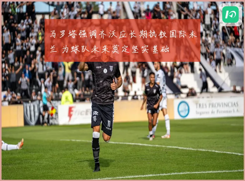 马罗塔强调齐沃应长期执教国际米兰 为球队未来奠定坚实基础
