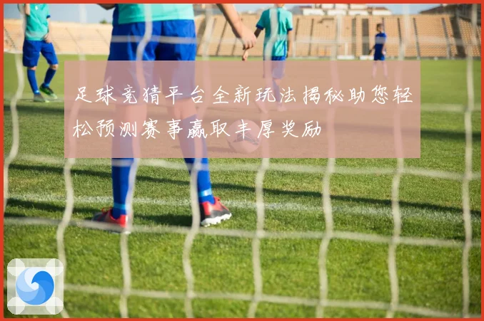 足球竞猜平台全新玩法揭秘助您轻松预测赛事赢取丰厚奖励