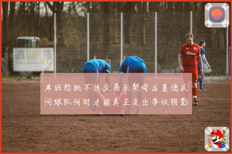 库班怒批不该交易东契奇后基德反问球队何时才能真正走出争议阴影