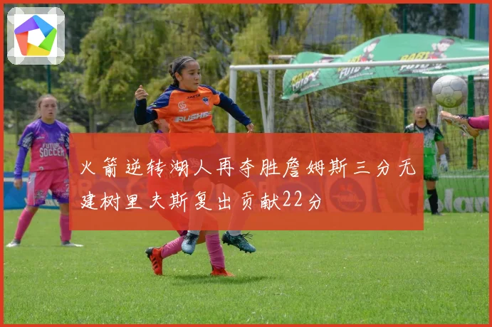 火箭逆转湖人再夺胜詹姆斯三分无建树里夫斯复出贡献22分