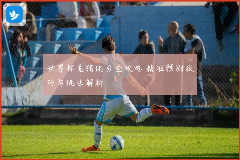 世界杯竞猜比分全攻略 精准预测技巧与玩法解析