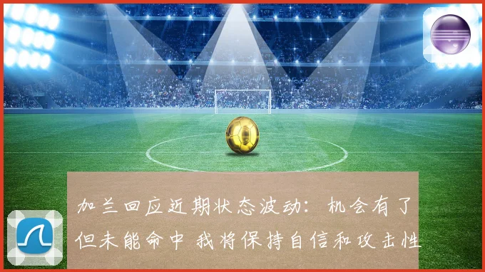 加兰回应近期状态波动：机会有了但未能命中 我将保持自信和攻击性