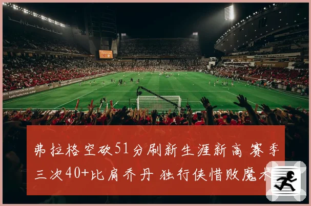 弗拉格空砍51分刷新生涯新高 赛季三次40+比肩乔丹 独行侠惜败魔术
