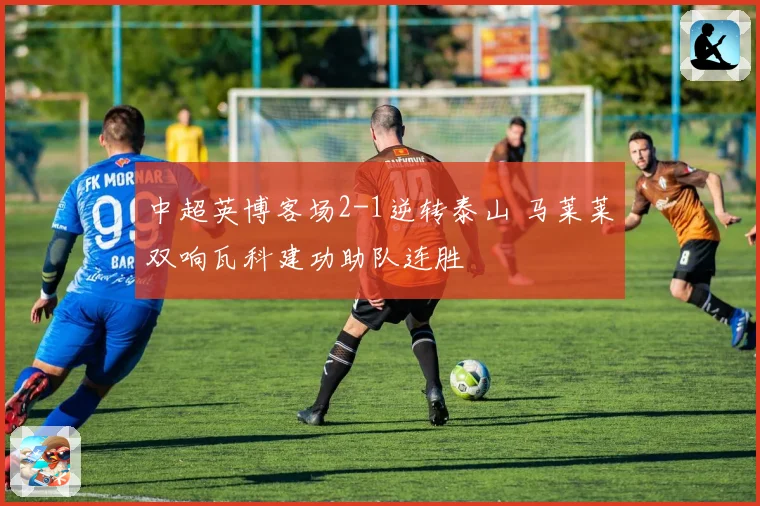 中超英博客场2-1逆转泰山 马莱莱双响瓦科建功助队连胜