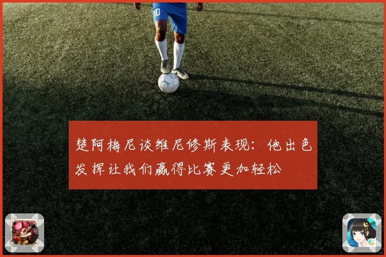 楚阿梅尼谈维尼修斯表现：他出色发挥让我们赢得比赛更加轻松