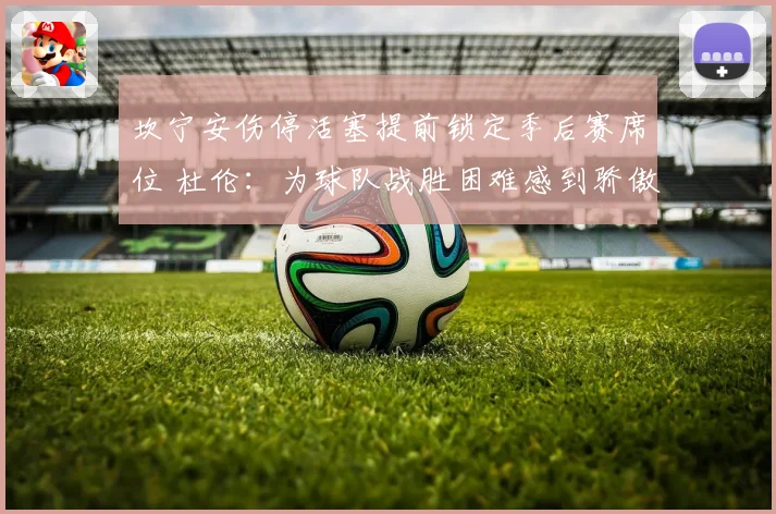 坎宁安伤停活塞提前锁定季后赛席位 杜伦：为球队战胜困难感到骄傲